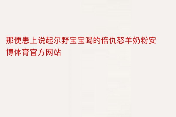 那便患上说起尔野宝宝喝的倍仇怒羊奶粉安博体育官方网站