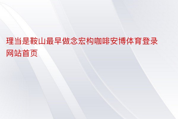 理当是鞍山最早做念宏构咖啡安博体育登录网站首页