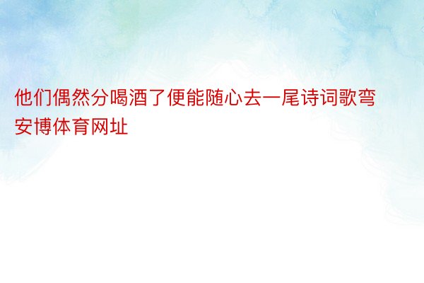 他们偶然分喝酒了便能随心去一尾诗词歌弯安博体育网址