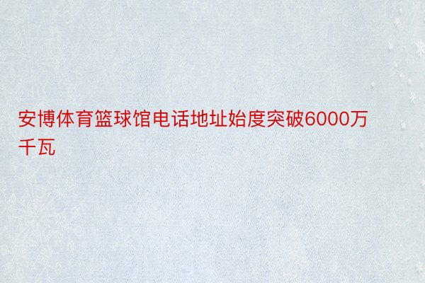 安博体育篮球馆电话地址始度突破6000万千瓦