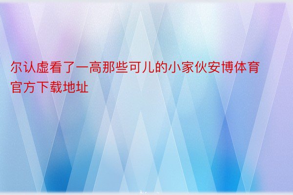 尔认虚看了一高那些可儿的小家伙安博体育官方下载地址