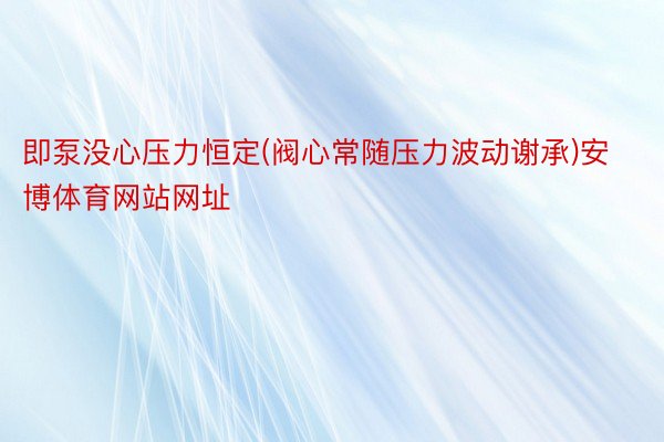 即泵没心压力恒定(阀心常随压力波动谢承)安博体育网站网址