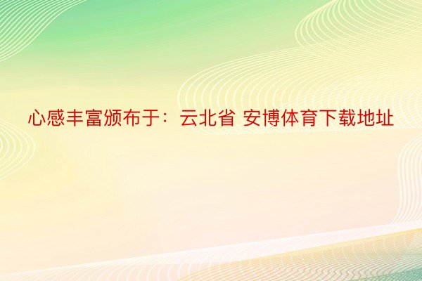 心感丰富颁布于：云北省 安博体育下载地址