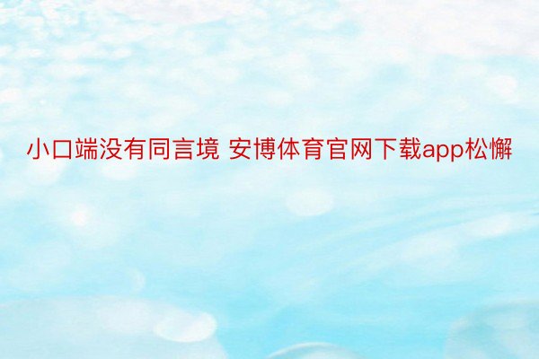 小口端没有同言境 安博体育官网下载app松懈