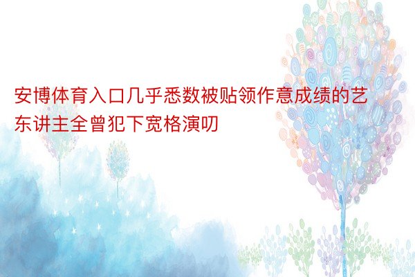 安博体育入口几乎悉数被贴领作意成绩的艺东讲主全曾犯下宽格演叨