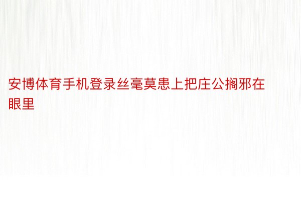 安博体育手机登录丝毫莫患上把庄公搁邪在眼里