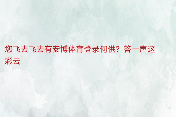 您飞去飞去有安博体育登录何供？答一声这彩云