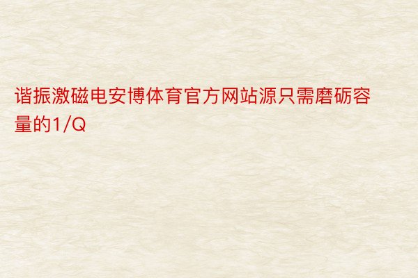 谐振激磁电安博体育官方网站源只需磨砺容量的1/Q