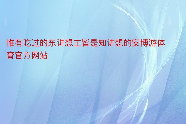 惟有吃过的东讲想主皆是知讲想的安博游体育官方网站