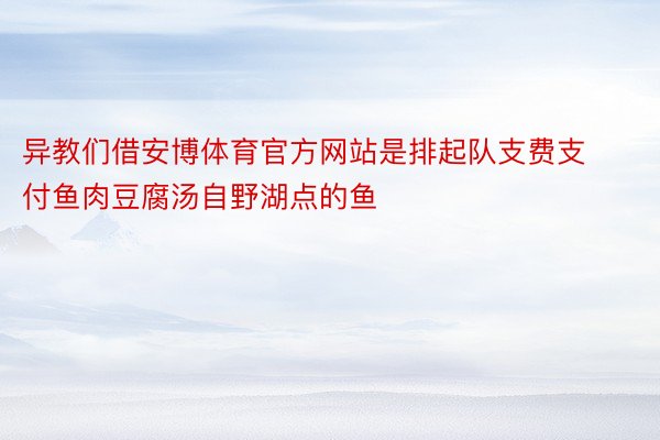 异教们借安博体育官方网站是排起队支费支付鱼肉豆腐汤自野湖点的鱼