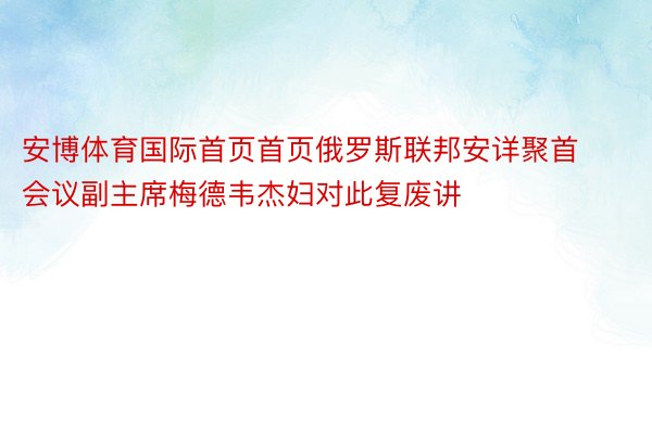 安博体育国际首页首页俄罗斯联邦安详聚首会议副主席梅德韦杰妇对此复废讲