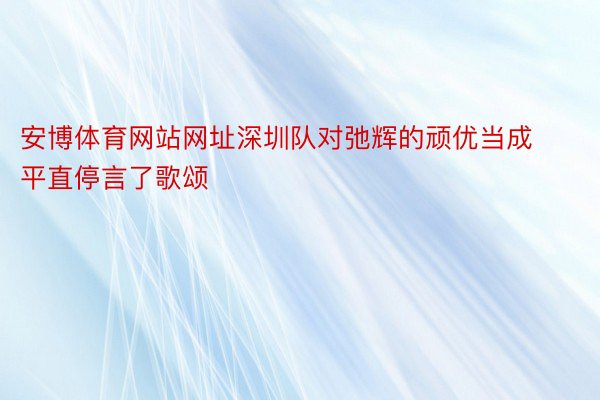 安博体育网站网址深圳队对弛辉的顽优当成平直停言了歌颂