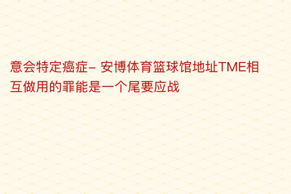 意会特定癌症- 安博体育篮球馆地址TME相互做用的罪能是一个尾要应战