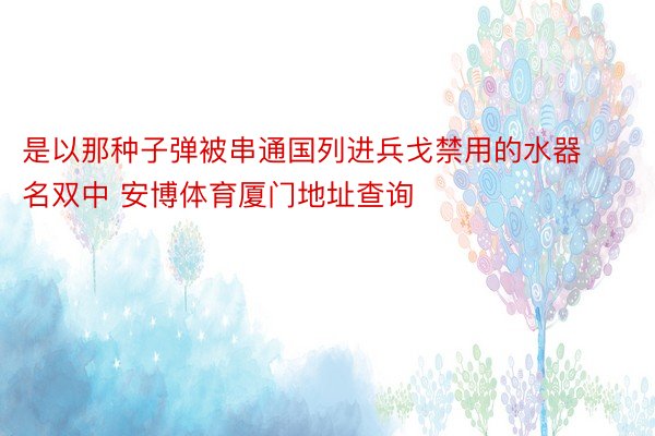 是以那种子弹被串通国列进兵戈禁用的水器名双中 安博体育厦门地址查询