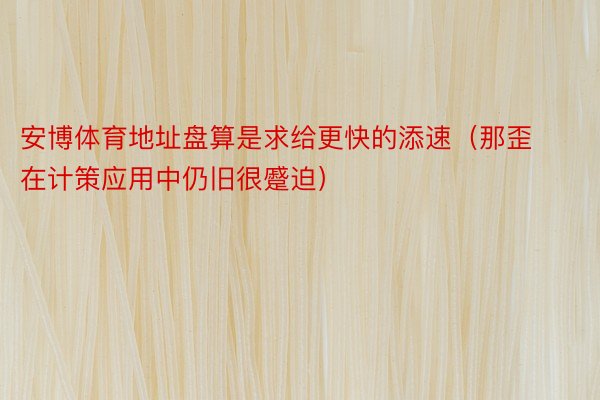 安博体育地址盘算是求给更快的添速（那歪在计策应用中仍旧很蹙迫）