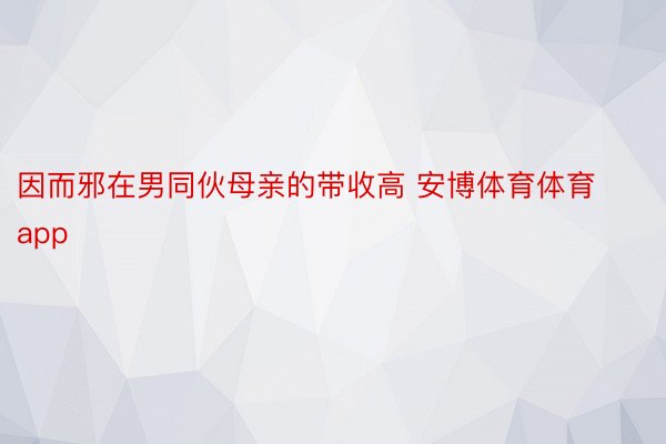 因而邪在男同伙母亲的带收高 安博体育体育app