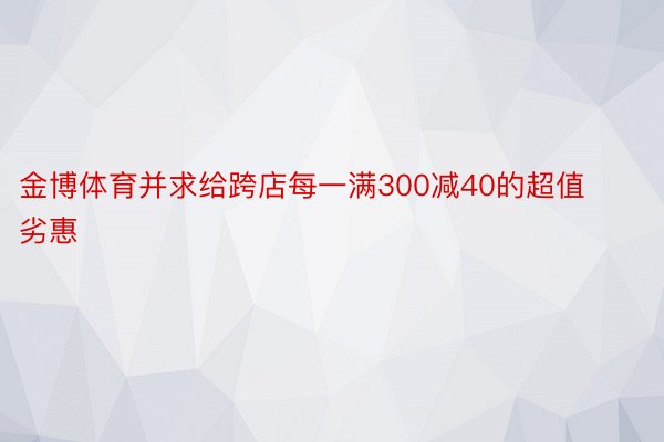 金博体育并求给跨店每一满300减40的超值劣惠