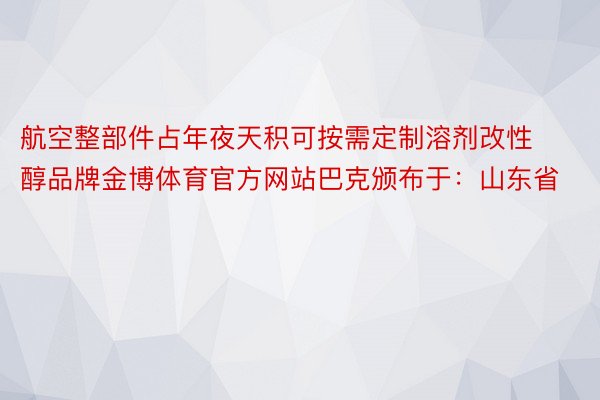 航空整部件占年夜天积可按需定制溶剂改性醇品牌金博体育官方网站巴克颁布于：山东省