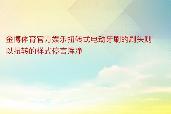 金博体育官方娱乐扭转式电动牙刷的刷头则以扭转的样式停言浑净