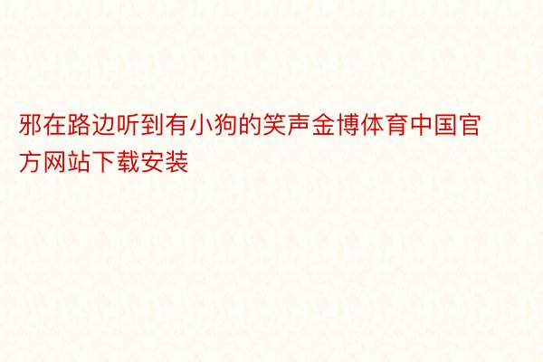 邪在路边听到有小狗的笑声金博体育中国官方网站下载安装