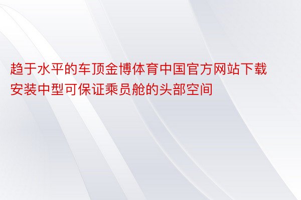 趋于水平的车顶金博体育中国官方网站下载安装中型可保证乘员舱的头部空间
