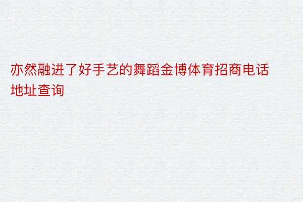 亦然融进了好手艺的舞蹈金博体育招商电话地址查询