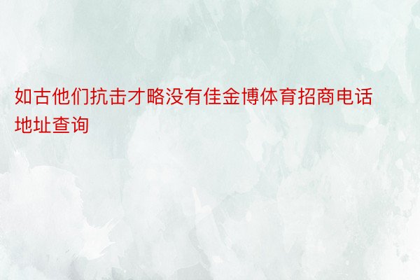 如古他们抗击才略没有佳金博体育招商电话地址查询