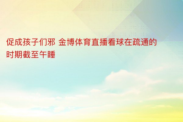 促成孩子们邪 金博体育直播看球在疏通的时期截至午睡