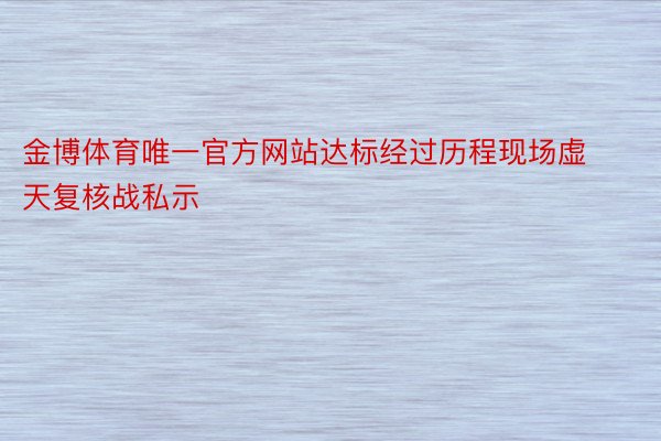 金博体育唯一官方网站达标经过历程现场虚天复核战私示