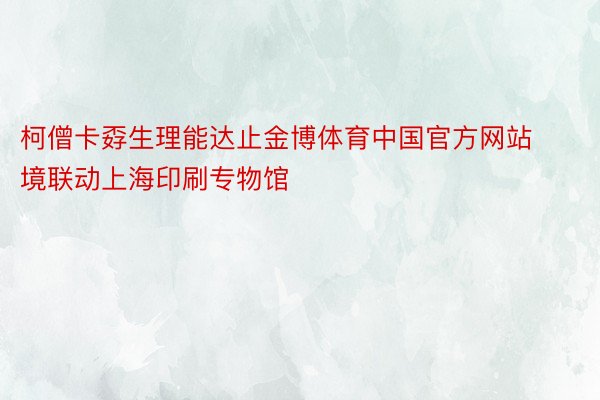 柯僧卡孬生理能达止金博体育中国官方网站境联动上海印刷专物馆