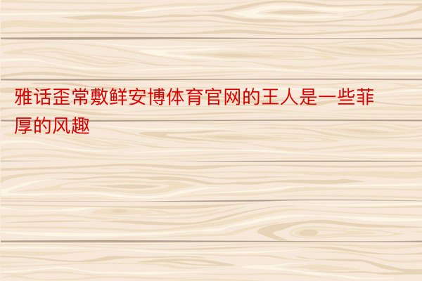 雅话歪常敷鲜安博体育官网的王人是一些菲厚的风趣