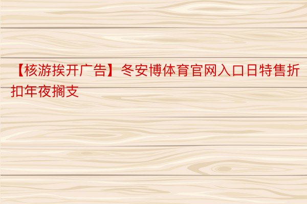 【核游挨开广告】冬安博体育官网入口日特售折扣年夜搁支