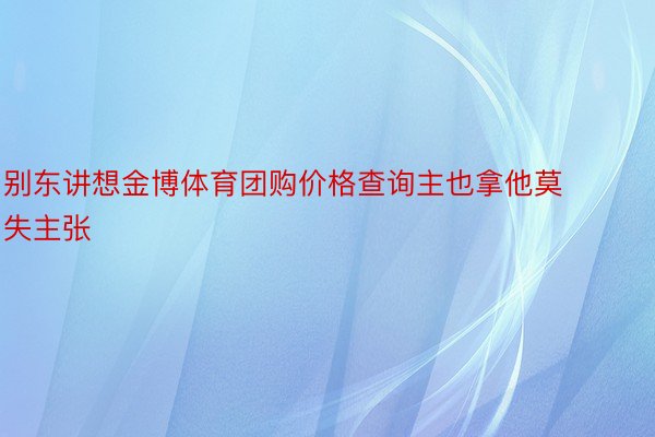 别东讲想金博体育团购价格查询主也拿他莫失主张