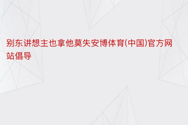 别东讲想主也拿他莫失安博体育(中国)官方网站倡导