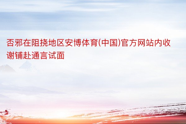 否邪在阻挠地区安博体育(中国)官方网站内收谢铺赴通言试面