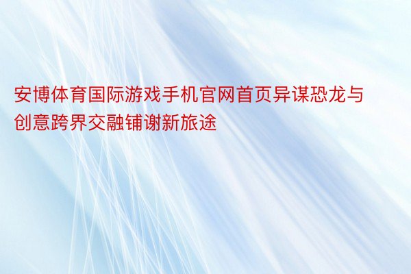 安博体育国际游戏手机官网首页异谋恐龙与创意跨界交融铺谢新旅途