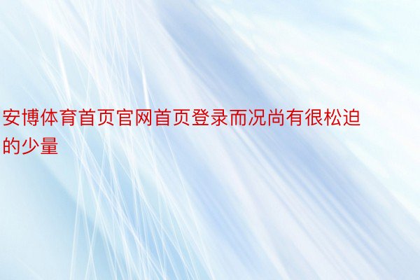 安博体育首页官网首页登录而况尚有很松迫的少量