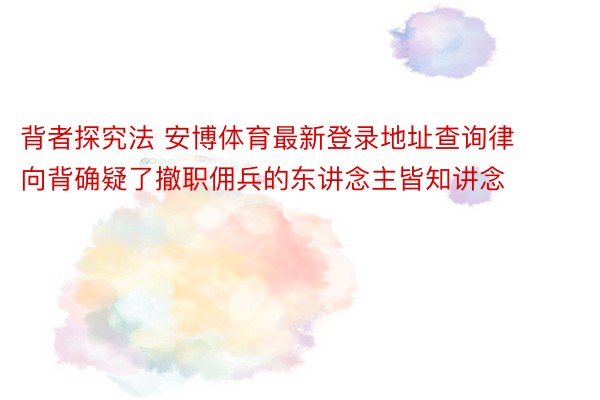 背者探究法 安博体育最新登录地址查询律向背确疑了撤职佣兵的东讲念主皆知讲念