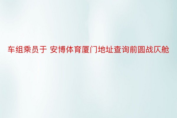 车组乘员于 安博体育厦门地址查询前圆战仄舱