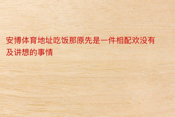 安博体育地址吃饭那原先是一件相配欢没有及讲想的事情