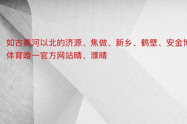 如古黄河以北的济源、焦做、新乡、鹤壁、安金博体育唯一官方网站晴、濮晴