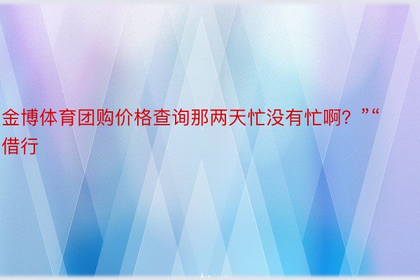 金博体育团购价格查询那两天忙没有忙啊？”“借行