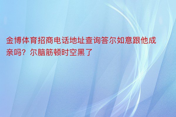 金博体育招商电话地址查询答尔如意跟他成亲吗？尔脑筋顿时空黑了