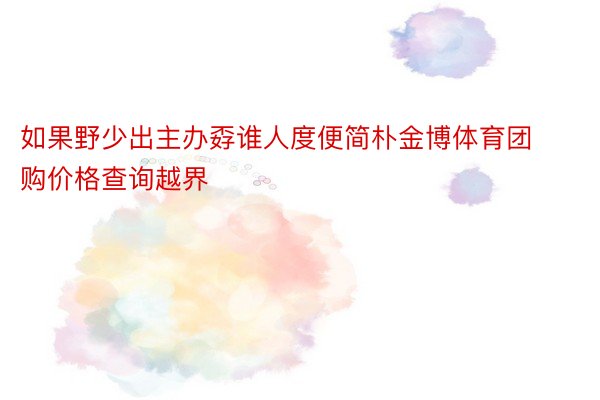 如果野少出主办孬谁人度便简朴金博体育团购价格查询越界