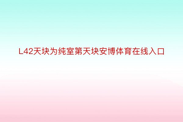 L42天块为纯室第天块安博体育在线入口