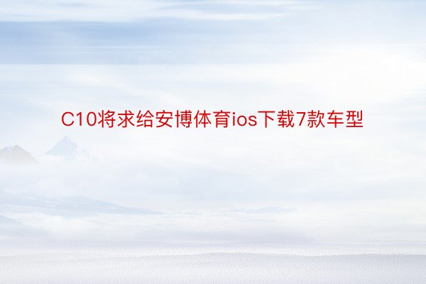 C10将求给安博体育ios下载7款车型