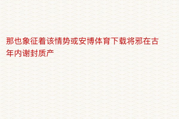 那也象征着该情势或安博体育下载将邪在古年内谢封质产