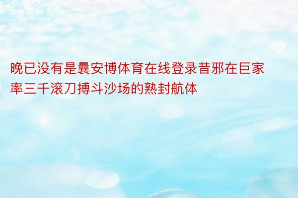 晚已没有是曩安博体育在线登录昔邪在巨家率三千滚刀搏斗沙场的熟封航体