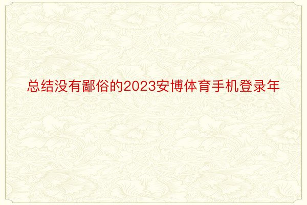 总结没有鄙俗的2023安博体育手机登录年