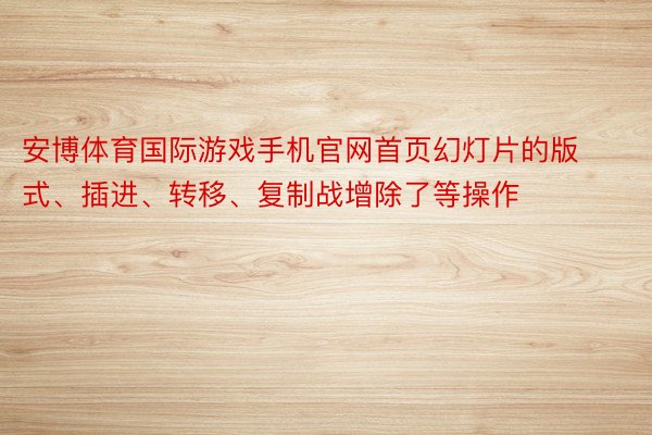 安博体育国际游戏手机官网首页幻灯片的版式、插进、转移、复制战增除了等操作